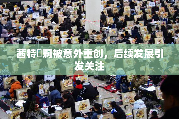 茜特菈莉被意外重创，后续发展引发关注