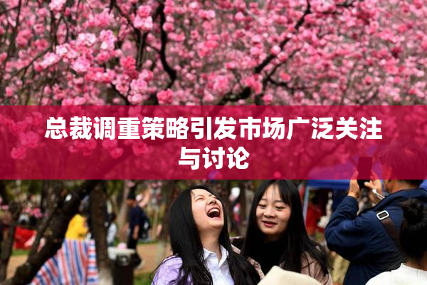 总裁调重策略引发市场广泛关注与讨论
