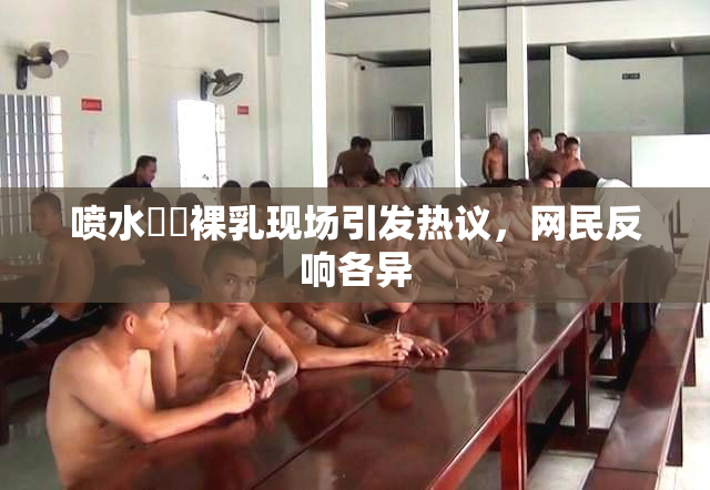 喷水❌‌裸乳现场引发热议，网民反响各异