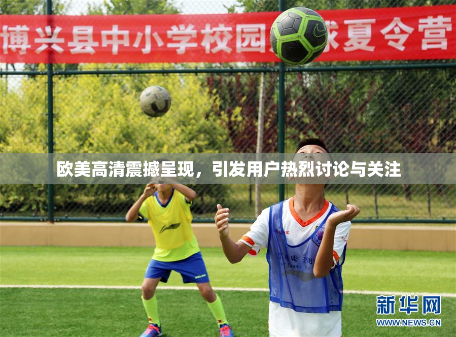 欧美高清震撼呈现，引发用户热烈讨论与关注