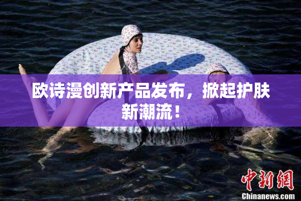 欧诗漫创新产品发布，掀起护肤新潮流！