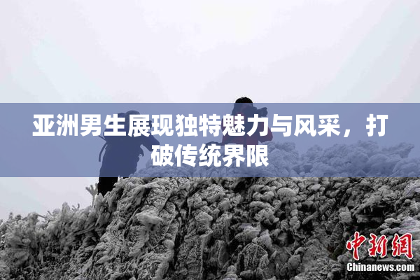 亚洲男生展现独特魅力与风采，打破传统界限