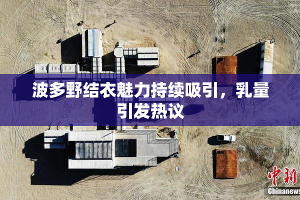波多野结衣魅力持续吸引，乳量引发热议
