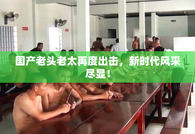 国产老头老太再度出击，新时代风采尽显！