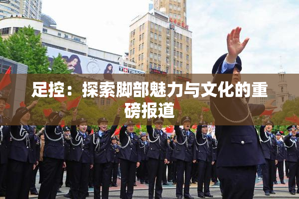 足控：探索脚部魅力与文化的重磅报道