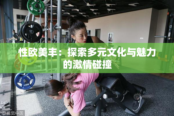 性欧美丰：探索多元文化与魅力的激情碰撞