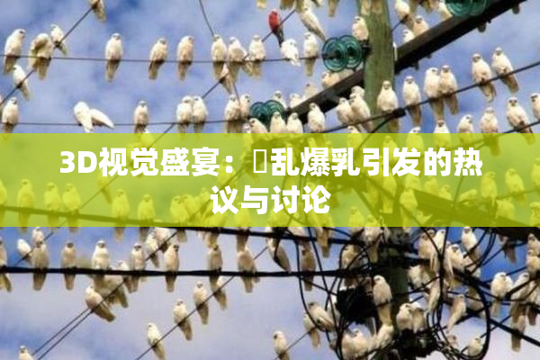 3D视觉盛宴：婬乱爆乳引发的热议与讨论