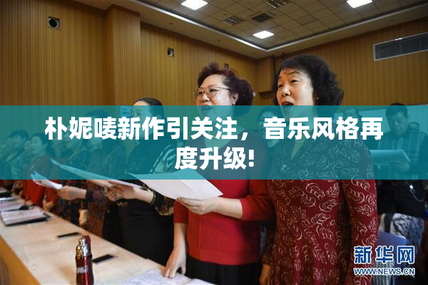 朴妮唛新作引关注，音乐风格再度升级!