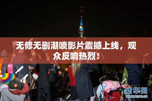 无修无删潮喷影片震撼上线，观众反响热烈！