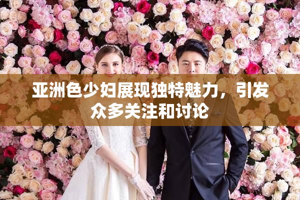 亚洲色少妇展现独特魅力，引发众多关注和讨论