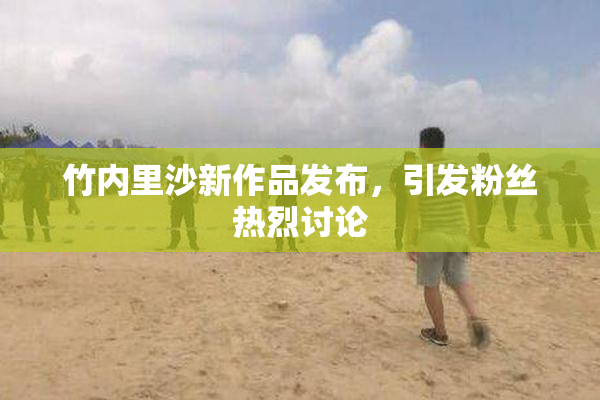 竹内里沙新作品发布，引发粉丝热烈讨论