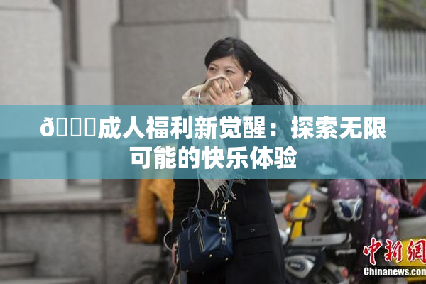 🔞成人福利新觉醒：探索无限可能的快乐体验