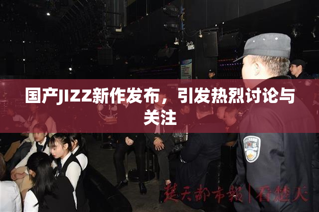 国产JIZZ新作发布，引发热烈讨论与关注
