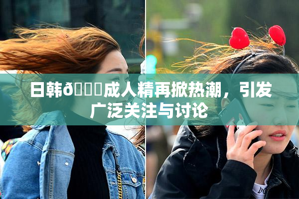 日韩🔞成人精再掀热潮，引发广泛关注与讨论