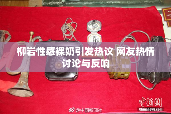 柳岩性感裸奶引发热议 网友热情讨论与反响