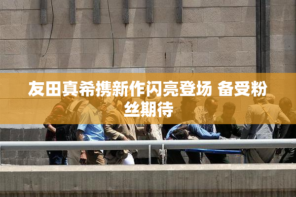 友田真希携新作闪亮登场 备受粉丝期待