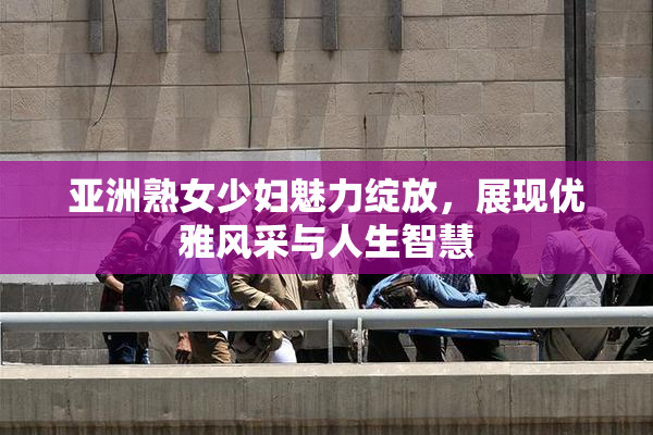 亚洲熟女少妇魅力绽放，展现优雅风采与人生智慧