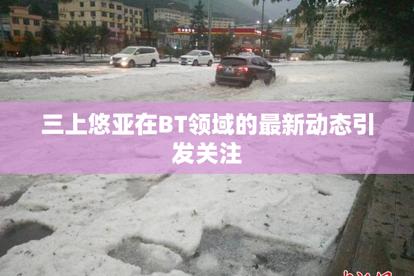 三上悠亚在BT领域的最新动态引发关注