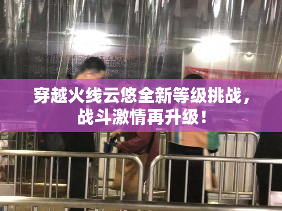 穿越火线云悠全新等级挑战，战斗激情再升级！
