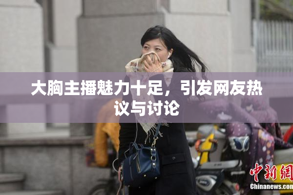 大胸主播魅力十足，引发网友热议与讨论