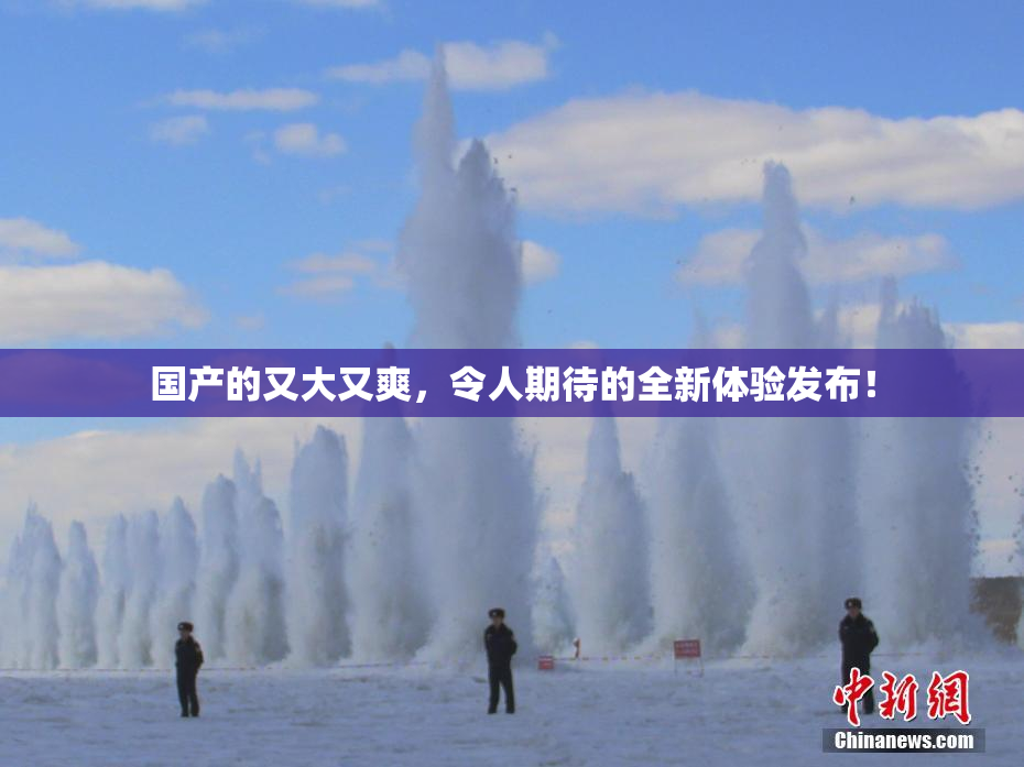 国产的又大又爽，令人期待的全新体验发布！