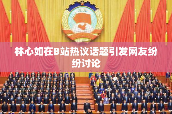 林心如在B站热议话题引发网友纷纷讨论