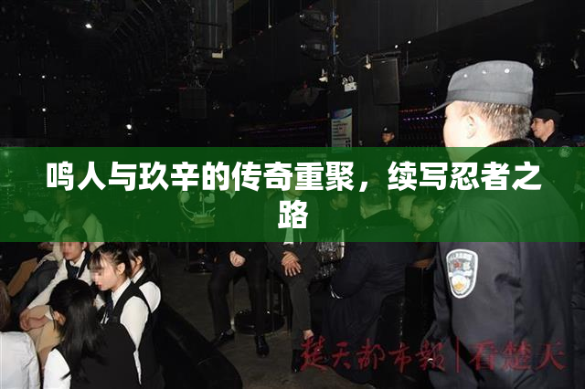 鸣人与玖辛的传奇重聚，续写忍者之路