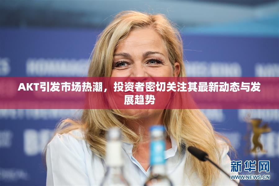 AKT引发市场热潮，投资者密切关注其最新动态与发展趋势