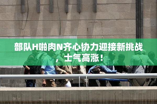 部队H啪肉N齐心协力迎接新挑战，士气高涨！