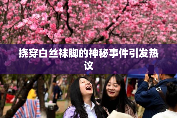 挠穿白丝袜脚的神秘事件引发热议