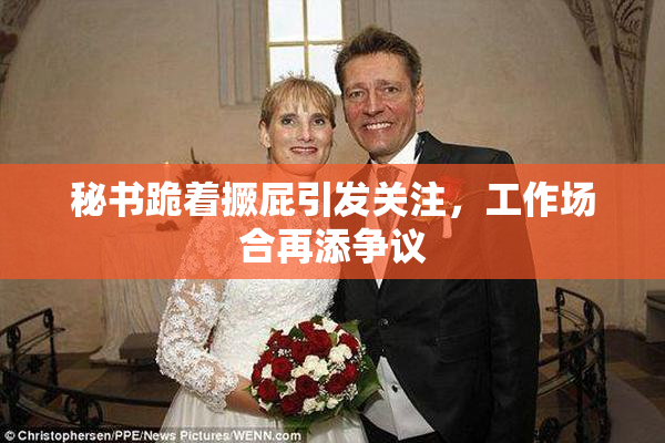 秘书跪着撅屁引发关注，工作场合再添争议