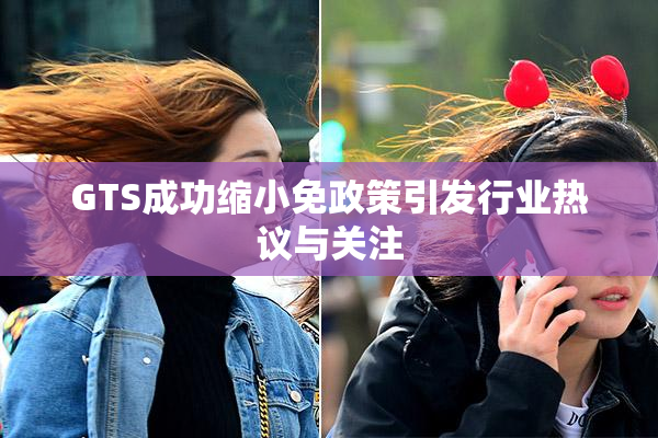 GTS成功缩小免政策引发行业热议与关注