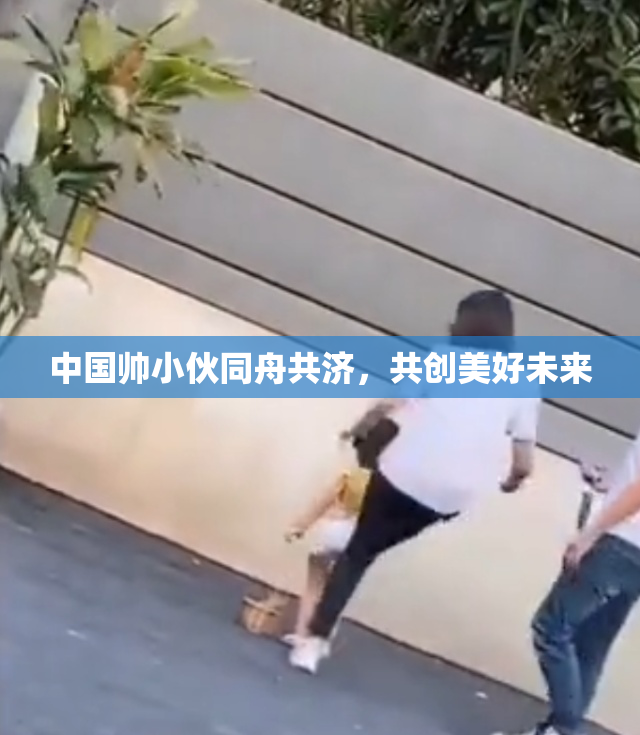 中国帅小伙同舟共济，共创美好未来