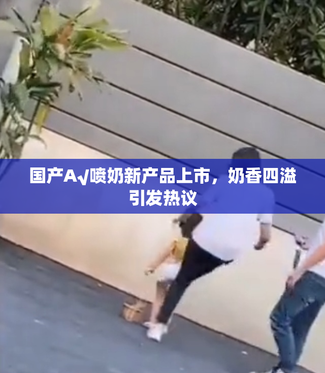 国产A√喷奶新产品上市，奶香四溢引发热议