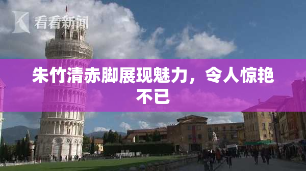 朱竹清赤脚展现魅力，令人惊艳不已