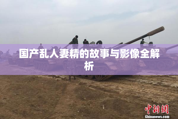 国产乱人妻精的故事与影像全解析