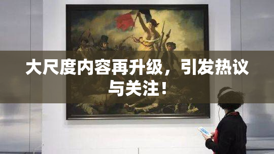 大尺度内容再升级，引发热议与关注！