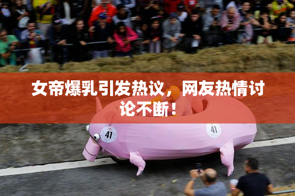 女帝爆乳引发热议，网友热情讨论不断！