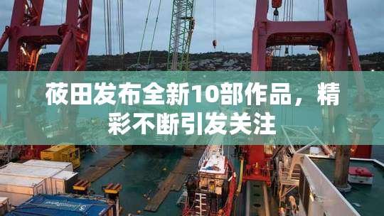 莜田发布全新10部作品，精彩不断引发关注