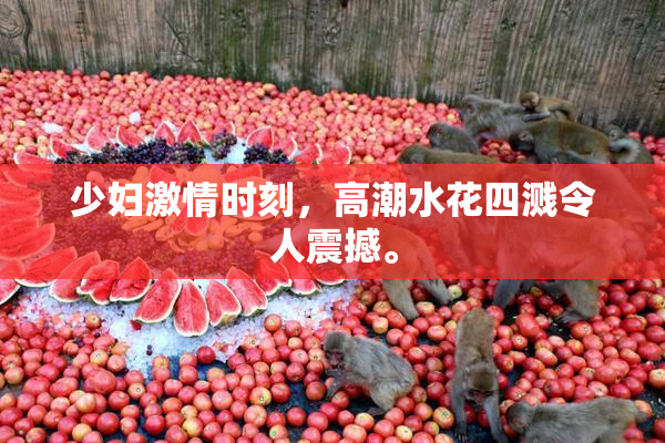 少妇激情时刻，高潮水花四溅令人震撼。