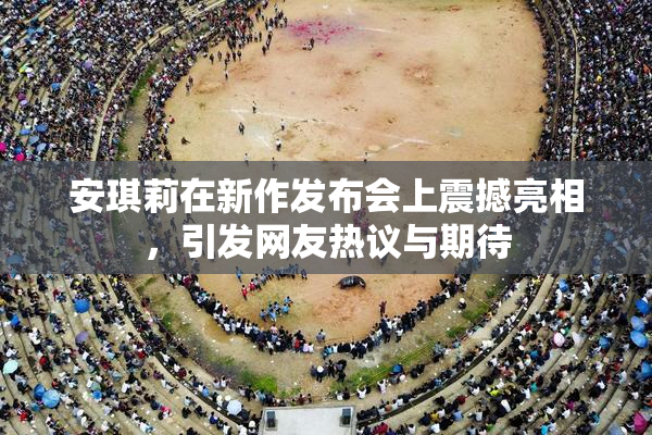 安琪莉在新作发布会上震撼亮相，引发网友热议与期待