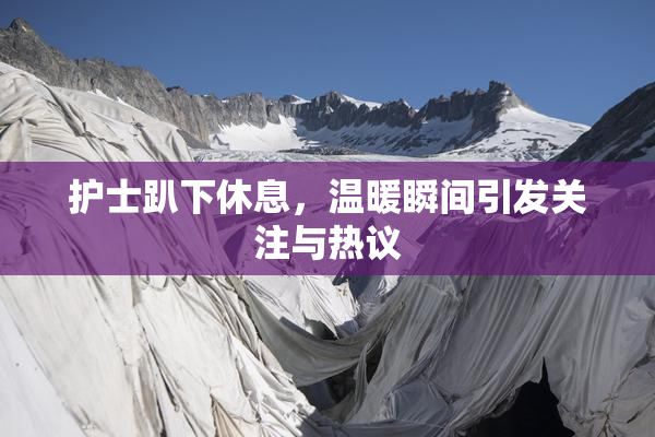 护士趴下休息，温暖瞬间引发关注与热议