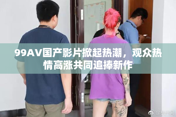 99AV国产影片掀起热潮，观众热情高涨共同追捧新作