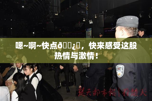 嗯~啊~快点🌿‌，快来感受这股热情与激情！
