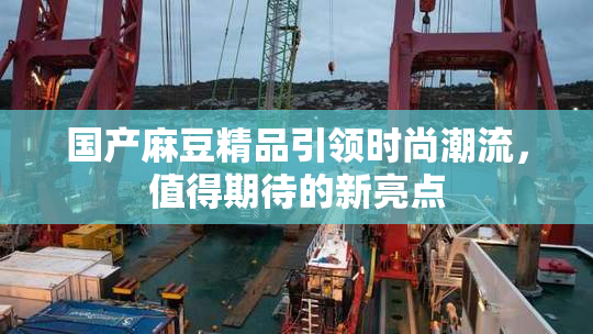 国产麻豆精品引领时尚潮流，值得期待的新亮点