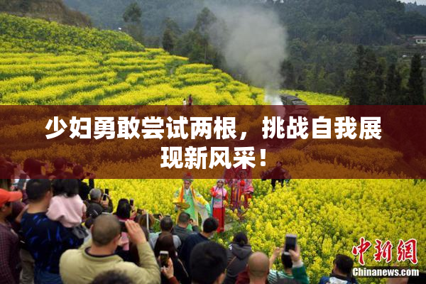 少妇勇敢尝试两根，挑战自我展现新风采！