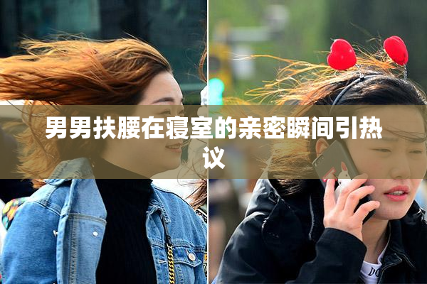 男男扶腰在寝室的亲密瞬间引热议