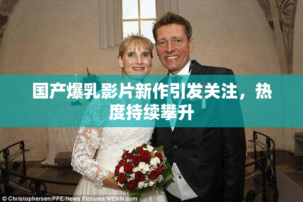 国产爆乳影片新作引发关注，热度持续攀升