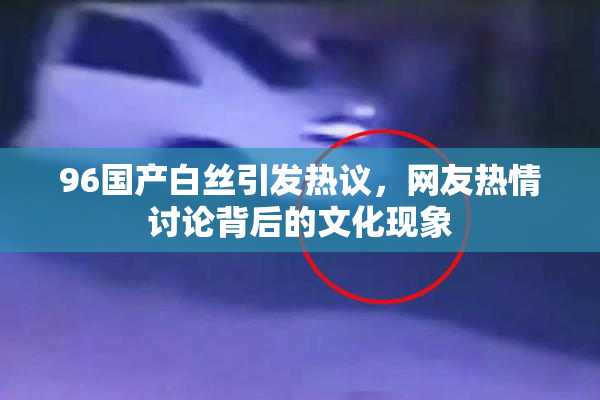 96国产白丝引发热议，网友热情讨论背后的文化现象