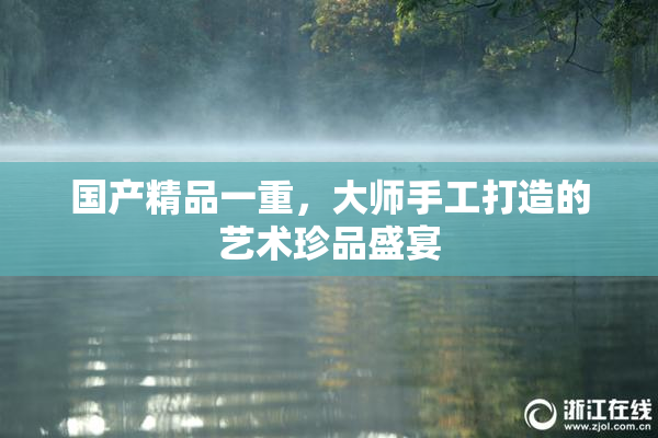 国产精品一重，大师手工打造的艺术珍品盛宴